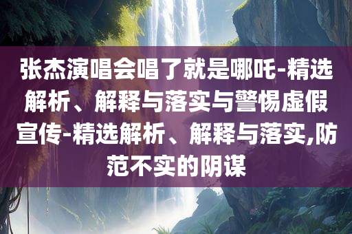 张杰演唱会唱了就是哪吒-精选解析、解释与落实与警惕虚假宣传-精选解析、解释与落实,防范不实的阴谋