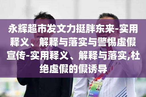 永辉超市发文力挺胖东来-实用释义、解释与落实与警惕虚假宣传-实用释义、解释与落实,杜绝虚假的假诱导
