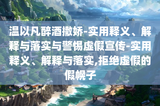 温以凡醉酒撒娇-实用释义、解释与落实与警惕虚假宣传-实用释义、解释与落实,拒绝虚假的假幌子